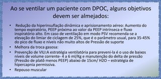 Ao se ventilar um paciente com DPOC, alguns objetivos
devem ser almejados:
• Redução da hiperinsuflação dinâmica e aprisionamento aéreo: Aumento do
tempo expiratório, PEEP próxima ao valor da PEEP intrínseca e fluxo
inspiratório alto. Em caso de ventilação em modo PSV recomenda-se a
elevação do limiar de ciclagem de 25%, que é o parâmetro usual, para 35-45%
do pico de fluxo e níveis não muito altos de Pressão de suporte
• Melhora da troca gasosa:
• Prevenção de VILI:A estratégia ventilatória para preveni-la é o uso de baixos
níveis de volume corrente- 4 a 6 ml/Kg e manutenção do delta de pressão
(Pressão de platô menos PEEP) abaixo de 15cm/ H2O – estratégia de
hipercapnia permissiva.
• Repouso muscular
 