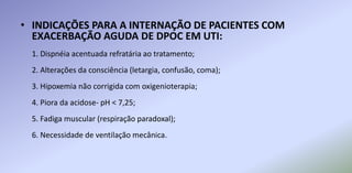 • INDICAÇÕES PARA A INTERNAÇÃO DE PACIENTES COM
EXACERBAÇÃO AGUDA DE DPOC EM UTI:
1. Dispnéia acentuada refratária ao tratamento;
2. Alterações da consciência (letargia, confusão, coma);
3. Hipoxemia não corrigida com oxigenioterapia;
4. Piora da acidose- pH < 7,25;
5. Fadiga muscular (respiração paradoxal);
6. Necessidade de ventilação mecânica.
 