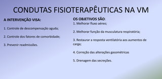 CONDUTAS FISIOTERAPÊUTICAS NA VM
A INTERVENÇÃO VISA:
1. Controle de descompensação aguda;
2. Controle dos fatores de comorbidade;
3. Prevenir readmissões.
OS OBJETIVOS SÃO:
1. Melhorar fluxo aéreo;
2. Melhorar função da musculatura respiratória;
3. Restaurar a resposta ventilatória aos aumentos de
carga;
4. Correção das alterações gasométricas
5. Drenagem das secreções.
 