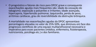 • O prognóstico e fatores de risco para DPOC grave e consequente
exacerbações agudas mais frequentes são: idade da cessação do
tabagismo; exposição a poluentes e irritantes; idade avançada,
hipercapnia, hipertensão pulmonar, taquicardia, perda de peso,
arritmias cardíacas, grau de reversibilidade da obstrução brônquica.
A mortalidade nas exacerbações agudas da DPOC apresentava
porcentagens elevadas no valor de 25%-50%, que diminuiu em face dos
progressos científicos de uma equipe multiprofissional necessária e
imperativa para esses pacientes (médico, enfermeira, fisioterapeuta,
nutricionista, psicóloga etc.) e dos familiares.
 