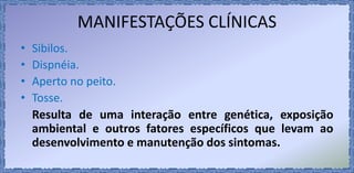 MANIFESTAÇÕES CLÍNICAS
• Sibilos.
• Dispnéia.
• Aperto no peito.
• Tosse.
Resulta de uma interação entre genética, exposição
ambiental e outros fatores específicos que levam ao
desenvolvimento e manutenção dos sintomas.
 