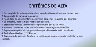 CRITÉRIOS DE ALTA
1. Necessidade de beta-agonista a intervalos iguais ou maiores que quatro horas.
2. Capacidade de caminhar no quarto.
3. Habilidade de se alimentar e dormir sem despertar frequente por dispnéia.
4. Se presente, doença hiper-reativa sob controle.
5. Estabilidade clínica sem medicação parenteral por 12-24 horas.
6. Paciente consciente sobre o uso correto da medicação no domicílio.
7. Seguimento após a alta programado e aparelhos no domicílio instalados.
8. Evolução estável por 12-24 horas.
9. Segurança do paciente, familiares e médico que o paciente pode controlar-se com
sucesso.
 