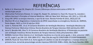 REFERÊNCIAS
1. Reilly Jr JJ, Silverman EK, Shapiro SD. Chronic Diferenças clínicas entre asma e DPOC 70
revista.hupe.uerj.br
2. Obstructive Pulmonary Disease. In: Longo DL, Kasper DL, Jameson JL, Fauci AS, Hauser SL, Loscalzo J.
editors.Harrison's Principles of Internal Medicine. 18th ed. New York: McGraw- Hill; 2012. p. 2151-60.
3. Graça NP; DPOC na terapia intensiva, o que há de novo. Revista Pulmão RJ 2015, 24(3) p15-19.
4. Machiori RC et al, Diagnóstico e tratamento da DPOC exacerbada na emergência; Revista da AMRIGS,
Porto Alegre, 54(2), p-214-33 abr/jun 2010.
5. Jezler S, Holanda MA, et al, III Consenso Brasileiro de Ventilação Mecânica: Ventilação Mecânica da
Doença Pulmonar Obstrutiva Crônica; Revista Brasileira de Terapia Intensiva 19(2) abril/junho 2007.
6. Jerre G, Beraldo MA, Silva TJ; III Consenso Brasileiro de Ventilação Mecânica: A fisioterapia no paciente
sob ventilação mecânica; Revista Brasileira de Terapia Intensiva 19(3) julho/setembro 2007.
7. BARBAS, Carmen Sílvia Valente et al. Ventilação mecânica na crise de asma aguda. J. bras. pneumol. 2007,
vol.33, suppl.2, pp.106-110. ISSN 1806-3713. http://dx.doi.org/10.1590/S1806-37132007000800005.
8. DARCIN, Paulo de Tarso Roth et al. Asma aguda em adultos na sala de emergência: o manejo clínico na
primeira hora. Jornal de pneumologia versão impressa ISSN 0102-3586 v-26(6), São Paulo Nov/dez 2000.
 