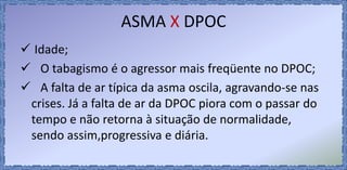 ASMA X DPOC
 Idade;
 O tabagismo é o agressor mais freqüente no DPOC;
 A falta de ar típica da asma oscila, agravando-se nas
crises. Já a falta de ar da DPOC piora com o passar do
tempo e não retorna à situação de normalidade,
sendo assim,progressiva e diária.
 