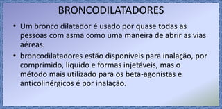 BRONCODILATADORES
• Um bronco dilatador é usado por quase todas as
pessoas com asma como uma maneira de abrir as vias
aéreas.
• broncodilatadores estão disponíveis para inalação, por
comprimido, líquido e formas injetáveis, mas o
método mais utilizado para os beta-agonistas e
anticolinérgicos é por inalação.
 