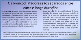 Os broncodilatadores são separados entre
curta e longa duração:
• Longa duração: Os broncodilatadores de longa
duração são usados para fornecer controle da
asma. Ele só deve ser usado em conjunto com
esteroides para controle em longo prazo dos
sintomas da asma. Os broncodilatadores de ação
prolongada são usados duas vezes por dia. Os
broncodilatadores beta-agonistas só devem ser
utilizados como tratamento adicional para as
pessoas que também estão usando esteroides
inalados.
•Curta duração: Esses broncodilatadores aliviam
os sintomas agudos de asma ou ataques, muito
rapidamente, abrindo as vias aéreas. A ação dos
broncodilatadores inalatórios começa dentro de
minutos após a inalação e tem a duração de duas
a quatro horas. Broncodilatadores de curta
duração também são usados antes do exercício
para prevenir a asma induzida pelo exercício.
Obs: O uso excessivo de broncodilatadores de curta duração é um sinal de que a asma não está controlada e precisa de um
tratamento melhor. Se você precisar usar seus broncodilatadores de curta ação mais do que duas vezes por semana,
converse com um médico sobre como melhorar de forma terapêutica o controle da sua asma.
 