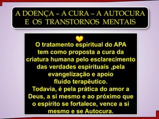 A DOENÇA – A CURA – A AUTOCURA
E OS TRANSTORNOS MENTAIS
O tratamento espiritual do APA
tem como proposta a cura da
criatura humana pelo esclarecimento
das verdades espirituais ,pela
evangelização e apoio
fluido terapêutico.
Todavia, é pela prática do amor a
Deus, a si mesmo e ao próximo que
o espírito se fortalece, vence a si
mesmo e se Autocura.
 
