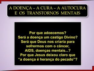 A DOENÇA – A CURA – A AUTOCURA
E OS TRANSTORNOS MENTAIS
Por que adoecemos?
Será a doença um castigo Divino?
Será que Deus nos criaria para
sofrermos com o câncer,
AIDS, doenças mentais...?
Por que Jesus deixou claro que
“a doença é herança do pecado”?
 