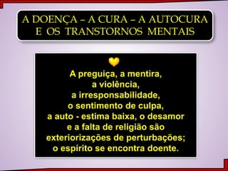 A DOENÇA – A CURA – A AUTOCURA
E OS TRANSTORNOS MENTAIS
A preguiça, a mentira,
a violência,
a irresponsabilidade,
o sentimento de culpa,
a auto - estima baixa, o desamor
e a falta de religião são
exteriorizações de perturbações;
o espírito se encontra doente.
 