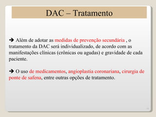 DAC – Tratamento

 Além de adotar as medidas de prevenção secundária , o
tratamento da DAC será individualizado, de acordo com as
manifestações clínicas (crônicas ou agudas) e gravidade de cada
paciente.

 O uso de medicamentos, angioplastia coronariana, cirurgia de
ponte de safena, entre outras opções de tratamento.




                                                                  10
 