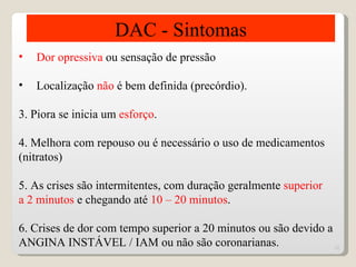 DAC - Sintomas
•   Dor opressiva ou sensação de pressão

•   Localização não é bem definida (precórdio).

3. Piora se inicia um esforço.

4. Melhora com repouso ou é necessário o uso de medicamentos
(nitratos)

5. As crises são intermitentes, com duração geralmente superior
a 2 minutos e chegando até 10 – 20 minutos.

6. Crises de dor com tempo superior a 20 minutos ou são devido a
ANGINA INSTÁVEL / IAM ou não são coronarianas.                   12
 
