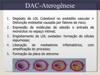 DAC-Aterogênese
1. Depósito de LDL Colesterol no endotélio vascular +
   Disfunção endotelial causada por fatores de risco;
2. Expressão de moléculas de adesão e entrada de
   monócitos no espaço intimal;
3. Englobamento de LDL oxidadas: formação de células
   espumosas;
4. Liberação    de    mediadores    inflamatórios,    com
   amplificação do processo;
5. Formação da placa de ateroma.



                                                        18
 
