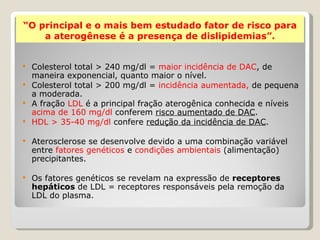 “O principal e o mais bem estudado fator de risco para
    a aterogênese é a presença de dislipidemias”.


 Colesterol total > 240 mg/dl = maior incidência de DAC, de
  maneira exponencial, quanto maior o nível.
 Colesterol total > 200 mg/dl = incidência aumentada, de pequena
  a moderada.
 A fração LDL é a principal fração aterogênica conhecida e níveis
  acima de 160 mg/dl conferem risco aumentado de DAC.
 HDL > 35-40 mg/dl confere redução da incidência de DAC.


   Aterosclerose se desenvolve devido a uma combinação variável
    entre fatores genéticos e condições ambientais (alimentação)
    precipitantes.

   Os fatores genéticos se revelam na expressão de receptores
    hepáticos de LDL = receptores responsáveis pela remoção da
    LDL do plasma.
 