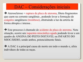 DAC – Considerações iniciais
 Aterosclerose = ruptura da placa de ateroma, libera fragmentos
que caem na corrente sangüínea , podendo levar a formação de
coágulos sangüíneos (trombose), obstruindo a luz da artéria de
forma abrupta e intensa .

 Este processo é chamado de acidente da placa de ateroma. Neta
situação, ocorre um isquemia miocárdica aguda podendo levar a um
quadro de ANGINA DO PEITO INSTÁVEL ou INFARTO DO
MIOCÁRDIO, sendo ambos, potencialmente fatais.

 A DAC é a principal causa de morte em todo o mundo e, afeta
indivíduos de todas as raças.

                                                                   4
 