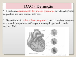 DAC - Definição
• Resulta do estreitamento das artérias coronárias devido a depósitos
de gordura nas suas paredes internas.

• O estreitamento reduz o fluxo sanguineo para o coração e aumenta
os riscos de bloqueio da artéria por um coágulo, podendo resultar
em um IAM.




                                                                   5
 