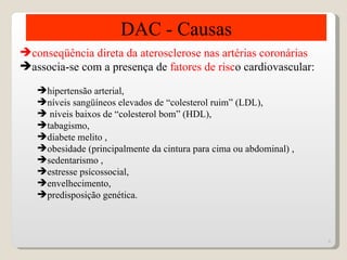 DAC - Causas
conseqüência direta da aterosclerose nas artérias coronárias
associa-se com a presença de fatores de risco cardiovascular:

   hipertensão arterial,
   níveis sangüíneos elevados de “colesterol ruim” (LDL),
    níveis baixos de “colesterol bom” (HDL),
   tabagismo,
   diabete melito ,
   obesidade (principalmente da cintura para cima ou abdominal) ,
   sedentarismo ,
   estresse psícossocial,
   envelhecimento,
   predisposição genética.



                                                                     6
 