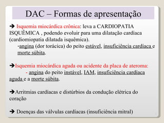 DAC – Formas de apresentação
 Isquemia miocárdica crônica: leva a CARDIOPATIA
ISQUÊMICA , podendo evoluir para uma dilatação cardíaca
(cardiomiopatia dilatada isquêmica).
    -angina (dor torácica) do peito estável, insuficiência cardíaca e
    morte súbita.

Isquemia miocárdica aguda ou acidente da placa de ateroma:
       - angina do peito instável, IAM, insuficiência cardíaca
aguda e a morte súbita.

Arritmias cardíacas e distúrbios da condução elétrica do
coração

 Doenças das válvulas cardíacas (insuficiência mitral)                 7
 