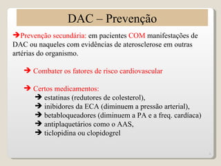 DAC – Prevenção
Prevenção secundária: em pacientes COM manifestações de
DAC ou naqueles com evidências de aterosclerose em outras
artérias do organismo.

    Combater os fatores de risco cardiovascular

    Certos medicamentos:
      estatinas (redutores de colesterol),
      inibidores da ECA (diminuem a pressão arterial),
      betabloqueadores (diminuem a PA e a freq. cardíaca)
      antiplaquetários como o AAS,
      ticlopidina ou clopidogrel

                                                             9
 