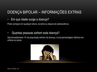 Doença bipolar – informações extrasPaulo Jorge, 8ºAEm que idade surge a doença?Pode começar em qualquer altura, durante ou depois da adolescência. Quantas pessoas sofrem esta doença?Aproximadamente 1% da população sofrem da doença, numa percentagem idêntica em ambos os sexos.