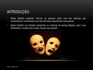 IntroduçãoPaulo Jorge, 8ºANeste trabalho pretendo informar as pessoas sobre uma das doenças que actualmente é considerada uma das doenças psiquiátricas mais graves. Neste trabalho vou também apresentar os sintomas da doença Bipolar, qual o seu tratamento e muitas mais coisas. Espero que gostem.  