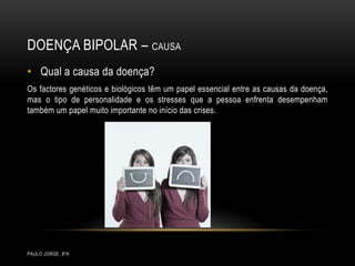 Doença bipolar – CausaPaulo Jorge, 8ºAQual a causa da doença?Os factores genéticos e biológicos têm um papel essencial entre as causas da doença, mas o tipo de personalidade e os stresses que a pessoa enfrenta desempenham também um papel muito importante no início das crises.