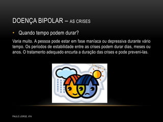 Doença bipolar – as crisesPaulo Jorge, 8ºAQuando tempo podem durar?Varia muito. A pessoa pode estar em fase maníaca ou depressiva durante vário tempo. Os períodos de estabilidade entre as crises podem durar dias, meses ou anos. O tratamento adequado encurta a duração das crises e pode preveni-las.