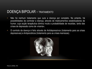 Doença bipolar - tratamentoPaulo Jorge, 8ºANão há nenhum tratamento que cure a doença por completo. No entanto, há possibilidades de controlar a doença, através de medicamentos estabilizadores de humor, cuja acção terapêutica diminui muito a probabilidade de recaídas, tanto das crises de depressão como de «mania». O controlo da doença é feito através de Antidepressivos (tratamento para as crises depressivas) e Antipsicóticos (tratamento para as crises maníacas). 