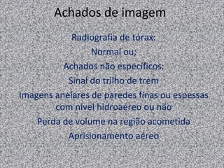 Achados de imagem
            Radiografia de tórax:
                 Normal ou;
          Achados não específicos:
           Sinal do trilho de trem
Imagens anelares de paredes finas ou espessas
        com nível hidroaéreo ou não
    Perda de volume na região acometida
           Aprisionamento aéreo
 