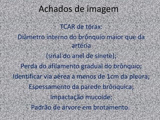 Achados de imagem
                  TCAR de tórax:
  Diâmetro interno do brônquio maior que da
                       artéria
             (sinal do anel de sinete);
   Perda do afilamento gradual do brônquio;
Identificar via aérea a menos de 1cm da pleura;
     Espessamento da parede brônquica;
               Impactação mucoide;
       Padrão de árvore em brotamento.
 