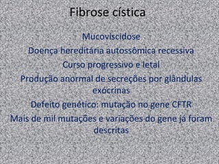 Fibrose cística
                 Mucoviscidose
    Doença hereditária autossômica recessiva
             Curso progressivo e letal
 Produção anormal de secreções por glândulas
                    exócrinas
     Defeito genético: mutação no gene CFTR
Mais de mil mutações e variações do gene já foram
                    descritas
 
