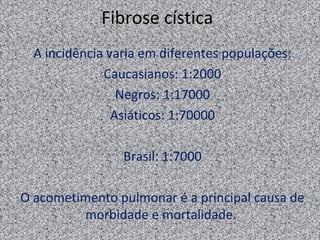 Fibrose cística
  A incidência varia em diferentes populações:
              Caucasianos: 1:2000
                 Negros: 1:17000
                Asiáticos: 1:70000

                 Brasil: 1:7000

O acometimento pulmonar é a principal causa de
         morbidade e mortalidade.
 