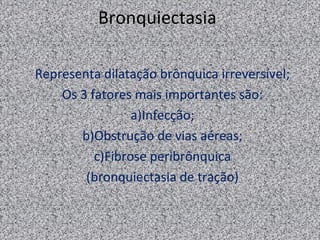 Bronquiectasia

Representa dilatação brônquica irreversível;
    Os 3 fatores mais importantes são:
                 a)Infecção;
       b)Obstrução de vias aéreas;
          c)Fibrose peribrônquica
        (bronquiectasia de tração)
 