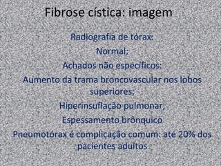 Fibrose cística: imagem
            Radiografia de tórax:
                   Normal;
          Achados não específicos:
  Aumento da trama broncovascular nos lobos
                 superiores;
         Hiperinsuflação pulmonar;
          Espessamento brônquico
Pneumotórax é complicação comum: até 20% dos
              pacientes adultos
 
