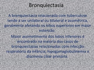 Bronquiectasia
   A bronquiectasia relacionada com tuberculose
  tende a ser unilateral ou bilateral e assimétrica,
geralmente afetando os lobos superiores em maior
                     extensão.
    Maior acometimento dos lobos inferiores é
        encontrado na maioria dos casos de
     bronquiectasias relacionadas com infecção
 respiratória da infância, hipogamaglobulinemia e
             discinesia ciliar primária.
 