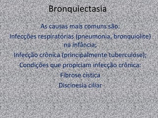 Bronquiectasia
           As causas mais comuns são:
Infecções respiratórias (pneumonia, bronquiolite)
                    na infância;
  Infecção crônica (principalmente tuberculose);
    Condições que propiciam infecção crônica:
                  Fibrose cística
                  Discinesia ciliar
 