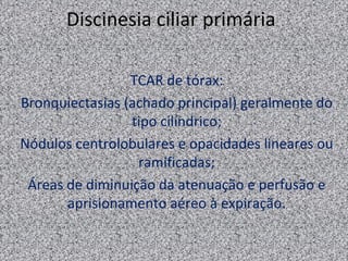 Discinesia ciliar primária

                 TCAR de tórax:
Bronquiectasias (achado principal) geralmente do
                 tipo cilíndrico;
Nódulos centrolobulares e opacidades lineares ou
                  ramificadas;
 Áreas de diminuição da atenuação e perfusão e
       aprisionamento aéreo à expiração.
 