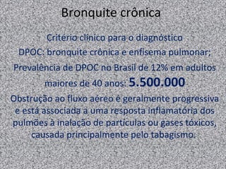 Bronquite crônica
       Critério clínico para o diagnóstico
 DPOC: bronquite crônica e enfisema pulmonar;
Prevalência de DPOC no Brasil de 12% em adultos
        maiores de 40 anos: 5.500.000
Obstrução ao fluxo aéreo é geralmente progressiva
 e está associada a uma resposta inflamatória dos
pulmões à inalação de partículas ou gases tóxicos,
     causada principalmente pelo tabagismo.
 