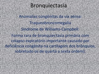 Bronquiectasia
        Anomalias congênitas da via aérea:
              Traqueobroncomegalia
         Síndrome de Williams-Campbell:
    Forma rara de bronquiectasia primária com
   colapso expiratório importante causado por
deficiência congênita na cartilagem dos brônquios,
      sobretudo os de quarta a sexta ordem);
 