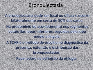 Bronquiectasia
A bronquiectasia pode ser focal ou difusa e ocorre
   bilateralmente em cerca de 50% dos casos;
Há predomínio de acometimento nos segmentos
  basais dos lobos inferiores, seguidos pelo lobo
                 médio e língula;
A TCAR é o método de escolha no diagnóstico da
      presença, extensão e distribuição das
                 bronquiectasias.
       Papel pobre na definição da etilogia.
 