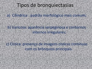 Tipos de bronquiectasias
a) Cilíndrica : padrão morfológico mais comum;

b) Varicosa: aparência serpeginosa e contornos
               internos irregulares;

c) Cística: presença de imagens císticas contínuas
             com os brônquios principais.
 
