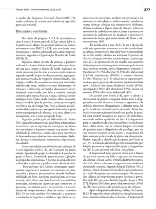 377Nutrição Brasil - novembro/dezembro 2013;12(6)
o auxílio do Programa Microsoft Excel (2007) [9],
sendo avaliados de acordo com referência específica
para cada variável.
Discussão e resultados
No início da pesquisa R. O. B. encontrava-se
com 4 anos e 3 meses, peso de 12 kg e altura 1,10 m.
A partir destes dados, foi possível calcular os índices
antropométricos IMC/I e E/I, que revelaram uma
desnutrição e estatura adequada para idade, respecti-
vamente, segundo a Organização Mundial de Saúde
(OMS) [5].
Segundo relatos da mãe da criança, o paciente
realizava 6 refeições diárias, sendo que todas eram feitas
em sua casa, exceto o lanche da tarde, realizado na
escola do município durante a semana, onde cursava o
segundo período do pré-escolar, raramente, as prepara-
ções eram acrescidas de temperos industrializados. Em
relação a análise do recordatório alimentar domiciliar
referido pela mãe, verificou-se erros alimentares. As
refeições e alimentos oferecidos diariamente eram:
desjejum, constituído por leite e mamão, colação
composta por pipoca, banana e angu, o almoço consti-
tuído por arroz, feijão, salada (tomate, alface, cenoura),
oferecia-se dois tipos de proteína, como por exemplo,
ovo frito e asa do frango frita. Após o almoço era ofe-
recido o leite, o jantar era composto basicamente pelas
mesmas preparações do almoço, e na ceia, oferecia-se
canjiquinha, leite e uma porção de fruta.
Segundo publicação do Ministério da Saúde
[10], uma alimentação errada pode levar a desnutrição
na infância, que se expressa no baixo peso, no atraso
no crescimento e desenvolvimento e na maior vulne-
rabilidade às infecções, e maior risco para ocorrência
de futuras doenças crônicas não-transmissíveis (diabe-
tes, doenças coronarianas, osteoporose, hipertensão,
obesidade).
As recomendações nutricionais para crianças de
4 anos segundo Vitolo [11], são 5 porções do grupo
cereais, 3 porções do grupo das hortaliças, 4 porções do
grupo da frutas, 2 porções do grupo da carne, 2 porções
do grupo das leguminosas, 3 porções do grupo do leite
e derivados e açúcares e gorduras com uso moderado.
Para correção dos hábitos alimentares inade-
quados, sugeriu-se o aumento no consumo de carne
vermelha e vísceras, por possuírem elevada biodispo-
nibilidade de ferro, nutriente essencial para se evitar
anemia, além disso, são boas fontes de aminoácidos
essenciais, substâncias químicas que compõem as
proteínas, necessárias para o crescimento e a manu-
tenção do corpo humano, além de conter vitamina
B12. O paciente também foi orientado a aumentar
o consumo de legumes e verduras, que além de se-
rem ricos em nutrientes, auxiliam na prevenção e no
controle da obesidade e, indiretamente, combatem
outras doenças crônicas não transmissíveis (diabetes,
doença cardíacas e alguns tipos de câncer), reduzir o
consumo de carboidratos após o jantar e aumentar o
consumo de carboidratos no desjejum e aumentar o
consumo de frutas, por serem fontes de fibras e mi-
cronutrientes [10].
De acordo com a mãe, R. O. B. até 1 de ano de
vida, não apresentava sintomas característicos da doen-
ça celíaca, somente após esta idade houve a necessidade
de auxílio médico devido aos sintomas frequentes de
diarréia, irritação, vômitos e perda de peso. Lamontag-
ne et al. [12] apontaram em seu estudos que pacientes
celíacos apresentam os seguintes sintomas, pelo menos
duas vezes na semana, após o diagnostico: distensão /
flatulência (37,7%), diarréia (21,6%), dor abdominal
(21,4%), constipação (19,0%), e náusea/ vômitos
(3,5%). Murray et al. [13] indicaram os seguintes per-
centuais para a presença de sintomas grastrointestinais
após o início da dieta isenta de glúten: diarréia (34%),
constipação (30%), dor abdominal (3%), náusea ou
vômitos (9%) e distensão abdominal (4%).
De acordo com Kotze [14], após a adesão à
dieta isenta de glúten, a resposta clínica com o desa-
parecimento dos sintomas é bastante expressiva. Os
defeitos absortivos desaparecem, a diarréia cessa, há
perda de edema e reaparecimento do apetite. Nessa fase
inicia-se recuperação nutricional com ganho de peso,
há uma notável mudança no aspecto do indivíduo,
revelando melhor qualidade de vida. O prognóstico
para os seguidores da dieta sem glúten é considerado
bom. Além disso, não se realizou biópsia intestinal
do paciente para o diagnóstico da patologia, por ser
um método invasivo, sendo assim, o diagnóstico foi
feito somente pela retirada de glúten na alimentação.
Porém, segundo a classificação proposta por Green et
al. [15], a avaliação da histologia intestinal obtida por
biópsia permanece imprescindível para o diagnóstico
da DC de um paciente sob dieta com glúten.
A responsável pelo paciente citou que a bisavó
do paciente morava na Itália, e apresentava sintomas
da doença celíaca como irritabilidade/nervosismo,
diarréia crônica, vômitos, emagrecimento, abdômen
distendido e anemia. Segundo King & Ciclitria [16], a
doença celíaca é fortemente hereditária principalmente
se o indivíduo possui parentesco europeu. Os parentes
dos celíacos são importantes grupos de risco, a preva-
lência da DC para esses familiares pode chegar a 18%
[17]. Baptista [18] alerta para a alta prevalência (10%)
da DC entre parentes de primeiro grau de celíacos.
Após o diagnóstico da doença celíaca, há 3 anos,
R. O. B. segue dieta isenta de glúten, não apresentando
mais sintomas relacionados à doença. A responsável
 