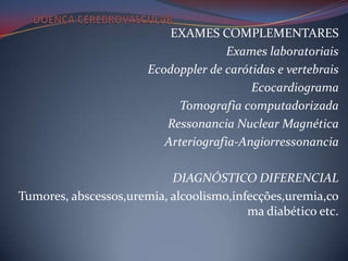 EXAMES COMPLEMENTARES
                                      Exames laboratoriais
                       Ecodoppler de carótidas e vertebrais
                                          Ecocardiograma
                            Tomografia computadorizada
                          Ressonancia Nuclear Magnética
                          Arteriografia-Angiorressonancia

                           DIAGNÓSTICO DIFERENCIAL
Tumores, abscessos,uremia, alcoolismo,infecções,uremia,co
                                         ma diabético etc.
 