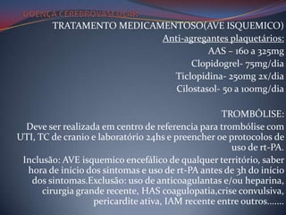 TRATAMENTO MEDICAMENTOSO(AVE ISQUEMICO)
                           Anti-agregantes plaquetários:
                                      AAS – 160 a 325mg
                                  Clopidogrel- 75mg/dia
                             Ticlopidina- 250mg 2x/dia
                              Cilostasol- 50 a 100mg/dia

                                                   TROMBÓLISE:
  Deve ser realizada em centro de referencia para trombólise com
UTI, TC de cranio e laboratório 24hs e preencher oe protocolos de
                                                     uso de rt-PA.
 Inclusão: AVE isquemico encefálico de qualquer território, saber
  hora de início dos sintomas e uso de rt-PA antes de 3h do início
   dos sintomas.Exclusão: uso de anticoagulantas e/ou heparina,
      cirurgia grande recente, HAS coagulopatia,crise convulsiva,
                   pericardite ativa, IAM recente entre outros.......
 