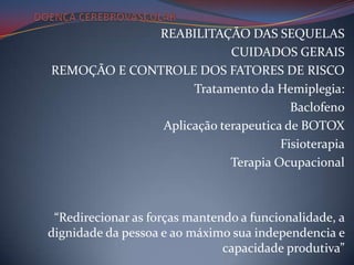 REABILITAÇÃO DAS SEQUELAS
                          CUIDADOS GERAIS
REMOÇÃO E CONTROLE DOS FATORES DE RISCO
                   Tratamento da Hemiplegia:
                                     Baclofeno
              Aplicação terapeutica de BOTOX
                                   Fisioterapia
                          Terapia Ocupacional



 “Redirecionar as forças mantendo a funcionalidade, a
dignidade da pessoa e ao máximo sua independencia e
                               capacidade produtiva”
 