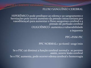 FLUXO SANGUÍNEO CEREBRAL

 HIPERÊMICO-pode predispor ao edema e ao sangramento e
herniações pois ocorre aumento da pressão intracraniana por
  vasodilataçaõ para aumentar o fluxo sanguineo cerebral e a
                               pressão de perfusão cerebral
                 OLIGOÊMICO- aumenta a vulnerabilidade
                                                 a isquemia

                                              PPC=PAM-PIC

                        PPC NORMAL= 50-60ml/ 100gr/min

  Se o FSC cai diminui a função cerebral normal e se persiste
                                 assim, ocorre lesão cerebral
Se o FSC aumenta, pode ocorrer edema cerebral e hemorragia
 