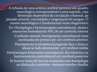 A oclusão de uma artéria cerebral provoca um quadro
       neurológico correspondente à area suprida, cuja
        dimensão dependerá da circulação colateral, pa
pressão arterial, viscosidade e oxigenaçaõ do sangue. O
   exame neurológico é fundamental neste diagnóstico
  Ex: Hemiplegia e hemianospsia contralateral, afasia e
    amaurose homolateral-AVC de art carótida interna
      Confusão mental, hemiparesia contralateral mais
        acentuada em perna e pé- art cerebral anterior.
      Hemiparesia contralateral pegando face e braço e
           afasia se lado dominante- art cerebral média
Hemianospia homonina contralateral, dor talamica ou
      hemianestesia contralateral-art cerebral posterior
  Se houver lesão de nervos cranianos com hemiplegia
       ou disfunção cerebelar- sistema vertebro-basilar
 