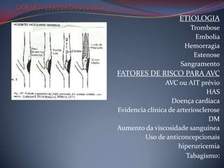 ETIOLOGIA
                         Trombose
                           Embolia
                       Hemorragia
                          Estenose
                      Sangramento
FATORES DE RISCO PARA AVC
                 AVC ou AIT prévio
                                HAS
                   Doença cardíaca
Evidencia clínica de arteriosclerose
                                DM
Aumento da viscosidade sanguínea
         Uso de anticoncepcionais
                     hiperuricemia
                        Tabagismo:
 