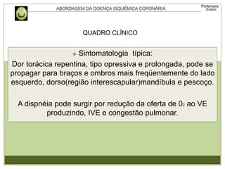  Sintomatologia típica:
Dor torácica repentina, tipo opressiva e prolongada, pode se
propagar para braços e ombros mais freqüentemente do lado
esquerdo, dorso(região interescapular)mandíbula e pescoço.
A dispnéia pode surgir por redução da oferta de 02 ao VE
produzindo, IVE e congestão pulmonar.
QUADRO CLÍNICO
 