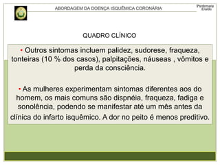 • Outros sintomas incluem palidez, sudorese, fraqueza,
tonteiras (10 % dos casos), palpitações, náuseas , vômitos e
perda da consciência.
• As mulheres experimentam sintomas diferentes aos do
homem, os mais comuns são dispnéia, fraqueza, fadiga e
sonolência, podendo se manifestar até um mês antes da
clínica do infarto isquêmico. A dor no peito é menos preditivo.
QUADRO CLÍNICO
 