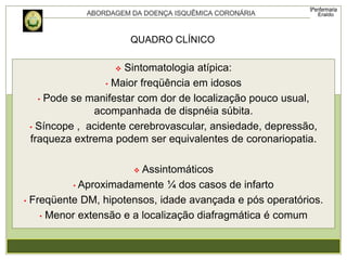  Sintomatologia atípica:
• Maior freqüência em idosos
• Pode se manifestar com dor de localização pouco usual,
acompanhada de dispnéia súbita.
• Síncope , acidente cerebrovascular, ansiedade, depressão,
fraqueza extrema podem ser equivalentes de coronariopatia.
 Assintomáticos
• Aproximadamente ¼ dos casos de infarto
• Freqüente DM, hipotensos, idade avançada e pós operatórios.
• Menor extensão e a localização diafragmática é comum
QUADRO CLÍNICO
 